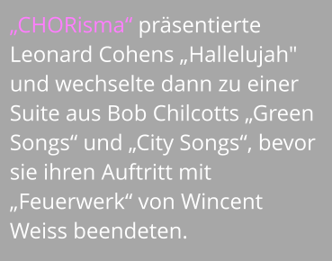 „CHORisma“ präsentierte Leonard Cohens „Hallelujah" und wechselte dann zu einer Suite aus Bob Chilcotts „Green Songs“ und „City Songs“, bevor sie ihren Auftritt mit „Feuerwerk“ von Wincent Weiss beendeten.