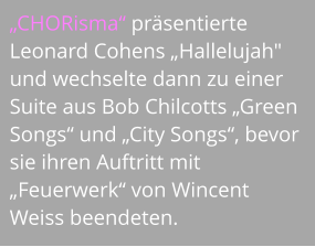 „CHORisma“ präsentierte Leonard Cohens „Hallelujah" und wechselte dann zu einer Suite aus Bob Chilcotts „Green Songs“ und „City Songs“, bevor sie ihren Auftritt mit „Feuerwerk“ von Wincent Weiss beendeten.