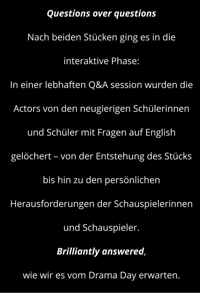 Questions over questions  Nach beiden Stücken ging es in die interaktive Phase: In einer lebhaften Q&A session wurden die Actors von den neugierigen Schülerinnen und Schüler mit Fragen auf English gelöchert – von der Entstehung des Stücks  bis hin zu den persönlichen Herausforderungen der Schauspielerinnen und Schauspieler.  Brilliantly answered,  wie wir es vom Drama Day erwarten.