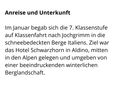 Anreise und Unterkunft  Im Januar begab sich die 7. Klassenstufe auf Klassenfahrt nach Jochgrimm in die schneebedeckten Berge Italiens. Ziel war das Hotel Schwarzhorn in Aldino, mitten in den Alpen gelegen und umgeben von einer beeindruckenden winterlichen Berglandschaft.