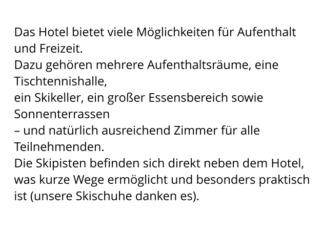 Das Hotel bietet viele Möglichkeiten für Aufenthalt und Freizeit.  Dazu gehören mehrere Aufenthaltsräume, eine Tischtennishalle,  ein Skikeller, ein großer Essensbereich sowie Sonnenterrassen  – und natürlich ausreichend Zimmer für alle Teilnehmenden. Die Skipisten befinden sich direkt neben dem Hotel, was kurze Wege ermöglicht und besonders praktisch ist (unsere Skischuhe danken es).