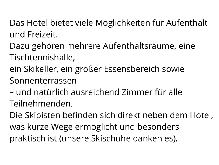 Das Hotel bietet viele Möglichkeiten für Aufenthalt und Freizeit.  Dazu gehören mehrere Aufenthaltsräume, eine Tischtennishalle,  ein Skikeller, ein großer Essensbereich sowie Sonnenterrassen  – und natürlich ausreichend Zimmer für alle Teilnehmenden. Die Skipisten befinden sich direkt neben dem Hotel, was kurze Wege ermöglicht und besonders  praktisch ist (unsere Skischuhe danken es).
