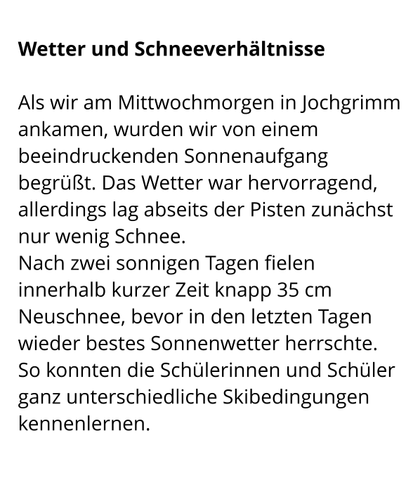 Wetter und Schneeverhältnisse  Als wir am Mittwochmorgen in Jochgrimm ankamen, wurden wir von einem beeindruckenden Sonnenaufgang begrüßt. Das Wetter war hervorragend, allerdings lag abseits der Pisten zunächst nur wenig Schnee. Nach zwei sonnigen Tagen fielen innerhalb kurzer Zeit knapp 35 cm Neuschnee, bevor in den letzten Tagen wieder bestes Sonnenwetter herrschte.  So konnten die Schülerinnen und Schüler ganz unterschiedliche Skibedingungen kennenlernen.