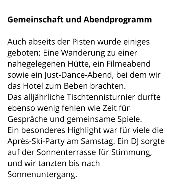 Gemeinschaft und Abendprogramm  Auch abseits der Pisten wurde einiges geboten: Eine Wanderung zu einer nahegelegenen Hütte, ein Filmeabend sowie ein Just-Dance-Abend, bei dem wir das Hotel zum Beben brachten. Das alljährliche Tischtennisturnier durfte ebenso wenig fehlen wie Zeit für Gespräche und gemeinsame Spiele. Ein besonderes Highlight war für viele die Après-Ski-Party am Samstag. Ein DJ sorgte auf der Sonnenterrasse für Stimmung, und wir tanzten bis nach Sonnenuntergang.