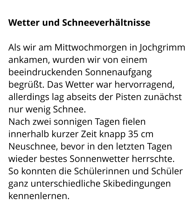 Wetter und Schneeverhältnisse  Als wir am Mittwochmorgen in Jochgrimm ankamen, wurden wir von einem beeindruckenden Sonnenaufgang begrüßt. Das Wetter war hervorragend, allerdings lag abseits der Pisten zunächst nur wenig Schnee. Nach zwei sonnigen Tagen fielen innerhalb kurzer Zeit knapp 35 cm Neuschnee, bevor in den letzten Tagen wieder bestes Sonnenwetter herrschte.  So konnten die Schülerinnen und Schüler ganz unterschiedliche Skibedingungen kennenlernen.