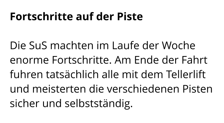 Fortschritte auf der Piste  Die SuS machten im Laufe der Woche enorme Fortschritte. Am Ende der Fahrt fuhren tatsächlich alle mit dem Tellerlift und meisterten die verschiedenen Pisten sicher und selbstständig.