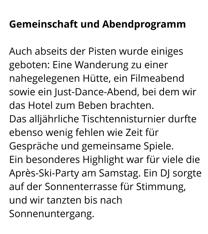 Gemeinschaft und Abendprogramm  Auch abseits der Pisten wurde einiges geboten: Eine Wanderung zu einer nahegelegenen Hütte, ein Filmeabend sowie ein Just-Dance-Abend, bei dem wir das Hotel zum Beben brachten. Das alljährliche Tischtennisturnier durfte ebenso wenig fehlen wie Zeit für Gespräche und gemeinsame Spiele. Ein besonderes Highlight war für viele die Après-Ski-Party am Samstag. Ein DJ sorgte auf der Sonnenterrasse für Stimmung, und wir tanzten bis nach Sonnenuntergang.