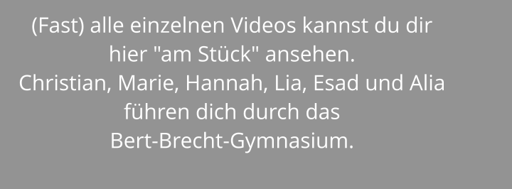 (Fast) alle einzelnen Videos kannst du dir hier "am Stück" ansehen. Christian, Marie, Hannah, Lia, Esad und Alia führen dich durch das  Bert-Brecht-Gymnasium.