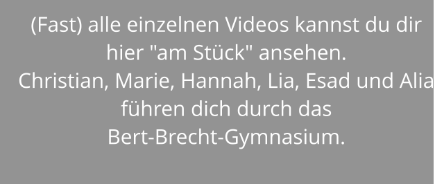 (Fast) alle einzelnen Videos kannst du dir hier "am Stück" ansehen. Christian, Marie, Hannah, Lia, Esad und Alia führen dich durch das  Bert-Brecht-Gymnasium.
