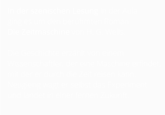 In der szenischen Lesung in der Aula  ging es um den berühmten Roman  Die Zeitmaschine von H. G. Wells.   Die Geschichte erzählt von einem Wissenschaftler, der eine Maschine erfindet, mit der er durch die Zeit reisen kann. Neugierig wagt er selbst das Experiment und landet in einer fernen Zukunft.