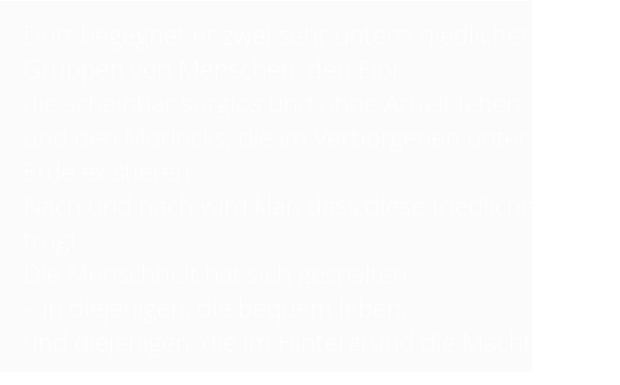 Dort begegnet er zwei sehr unterschiedlichen Gruppen von Menschen: den Eloi,  die scheinbar sorglos und ohne Arbeit leben,  und den Morlocks, die im Verborgenen unter der Erde existieren.  Nach und nach wird klar, dass diese friedliche Welt trügt.  Die Menschheit hat sich gespalten  – in diejenigen, die bequem leben,  und diejenigen, die im Hintergrund die Macht haben.