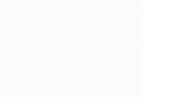 Wells’ Roman ist mehr als eine Abenteuergeschichte.  Er stellt Fragen, die auch heute noch aktuell sind:   Wie verändert Technik unser Zusammenleben?  Was passiert, wenn Verantwortung abgegeben wird? Und wie sieht eine gerechte Zukunft aus?   Die Lesung lud dazu ein, diese Fragen weiterzudenken und den Blick auf unsere eigene Gegenwart zu richten.