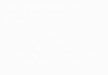 In der szenischen Lesung in der Aula  ging es um den berühmten Roman  Die Zeitmaschine von H. G. Wells.   Die Geschichte erzählt von einem Wissenschaftler, der eine Maschine erfindet, mit der er durch die Zeit reisen kann. Neugierig wagt er selbst das Experiment und landet in einer fernen Zukunft.