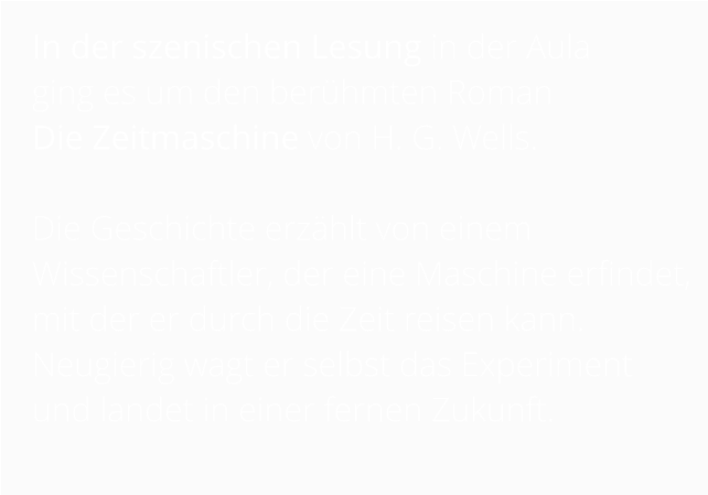 In der szenischen Lesung in der Aula  ging es um den berühmten Roman  Die Zeitmaschine von H. G. Wells.   Die Geschichte erzählt von einem Wissenschaftler, der eine Maschine erfindet, mit der er durch die Zeit reisen kann. Neugierig wagt er selbst das Experiment und landet in einer fernen Zukunft.