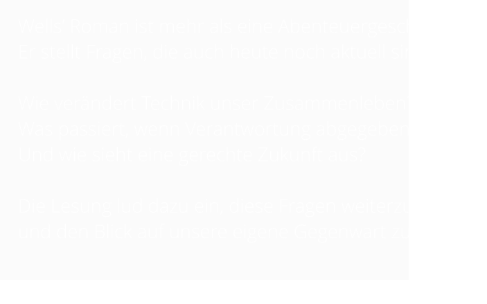 Wells’ Roman ist mehr als eine Abenteuergeschichte.  Er stellt Fragen, die auch heute noch aktuell sind:   Wie verändert Technik unser Zusammenleben?  Was passiert, wenn Verantwortung abgegeben wird? Und wie sieht eine gerechte Zukunft aus?   Die Lesung lud dazu ein, diese Fragen weiterzudenken und den Blick auf unsere eigene Gegenwart zu richten.