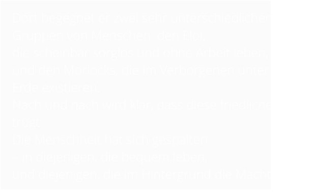 Dort begegnet er zwei sehr unterschiedlichen Gruppen von Menschen: den Eloi,  die scheinbar sorglos und ohne Arbeit leben,  und den Morlocks, die im Verborgenen unter der Erde existieren.  Nach und nach wird klar, dass diese friedliche Welt trügt.  Die Menschheit hat sich gespalten  – in diejenigen, die bequem leben,  und diejenigen, die im Hintergrund die Macht haben.